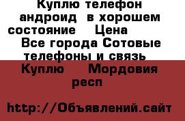 Куплю телефон андроид, в хорошем состояние  › Цена ­ 1 000 - Все города Сотовые телефоны и связь » Куплю   . Мордовия респ.